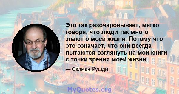 Это так разочаровывает, мягко говоря, что люди так много знают о моей жизни. Потому что это означает, что они всегда пытаются взглянуть на мои книги с точки зрения моей жизни.