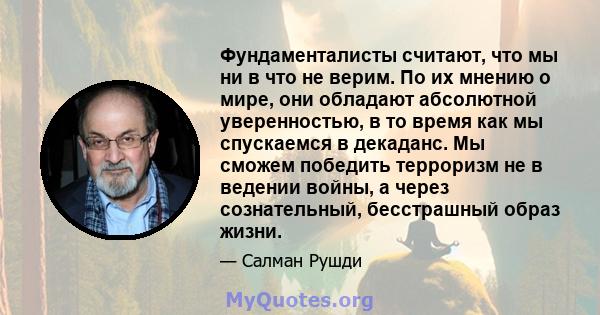 Фундаменталисты считают, что мы ни в что не верим. По их мнению о мире, они обладают абсолютной уверенностью, в то время как мы спускаемся в декаданс. Мы сможем победить терроризм не в ведении войны, а через