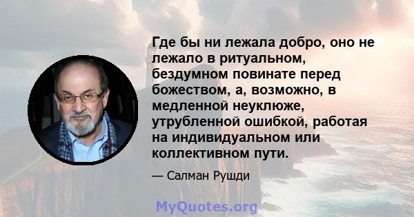 Где бы ни лежала добро, оно не лежало в ритуальном, бездумном повинате перед божеством, а, возможно, в медленной неуклюже, утрубленной ошибкой, работая на индивидуальном или коллективном пути.