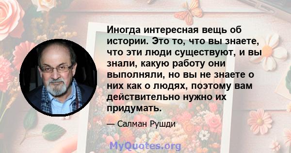 Иногда интересная вещь об истории. Это то, что вы знаете, что эти люди существуют, и вы знали, какую работу они выполняли, но вы не знаете о них как о людях, поэтому вам действительно нужно их придумать.