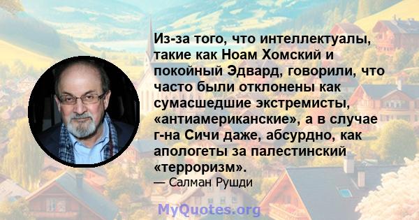 Из-за того, что интеллектуалы, такие как Ноам Хомский и покойный Эдвард, говорили, что часто были отклонены как сумасшедшие экстремисты, «антиамериканские», а в случае г-на Сичи даже, абсурдно, как апологеты за