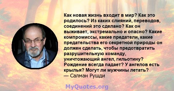 Как новая жизнь входит в мир? Как это родилось? Из каких слияний, переводов, соединений это сделано? Как он выживает, экстремально и опасно? Какие компромиссы, какие предатели, какие предательства его секретной природы