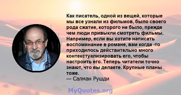 Как писатель, одной из вещей, которые мы все узнали из фильмов, было своего рода сжатие, которого не было, прежде чем люди привыкли смотреть фильмы. Например, если вы хотите написать воспоминание в романе, вам когда -то 