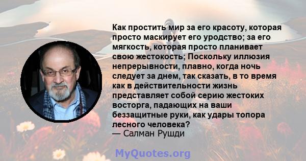 Как простить мир за его красоту, которая просто маскирует его уродство; за его мягкость, которая просто планивает свою жестокость; Поскольку иллюзия непрерывности, плавно, когда ночь следует за днем, так сказать, в то