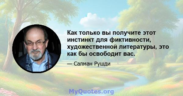 Как только вы получите этот инстинкт для фиктивности, художественной литературы, это как бы освободит вас.