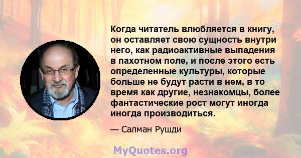 Когда читатель влюбляется в книгу, он оставляет свою сущность внутри него, как радиоактивные выпадения в пахотном поле, и после этого есть определенные культуры, которые больше не будут расти в нем, в то время как