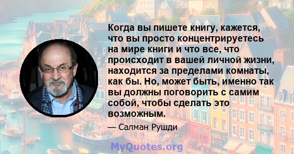 Когда вы пишете книгу, кажется, что вы просто концентрируетесь на мире книги и что все, что происходит в вашей личной жизни, находится за пределами комнаты, как бы. Но, может быть, именно так вы должны поговорить с