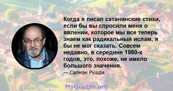 Когда я писал сатанинские стихи, если бы вы спросили меня о явлении, которое мы все теперь знаем как радикальный ислам, я бы не мог сказать. Совсем недавно, в середине 1980-х годов, это, похоже, не имело большого