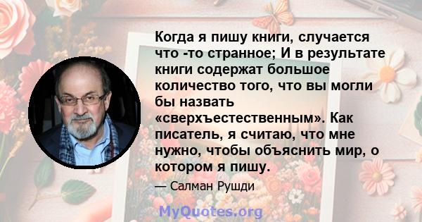 Когда я пишу книги, случается что -то странное; И в результате книги содержат большое количество того, что вы могли бы назвать «сверхъестественным». Как писатель, я считаю, что мне нужно, чтобы объяснить мир, о котором