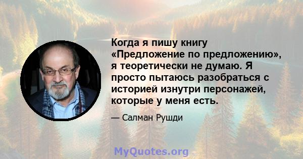 Когда я пишу книгу «Предложение по предложению», я теоретически не думаю. Я просто пытаюсь разобраться с историей изнутри персонажей, которые у меня есть.