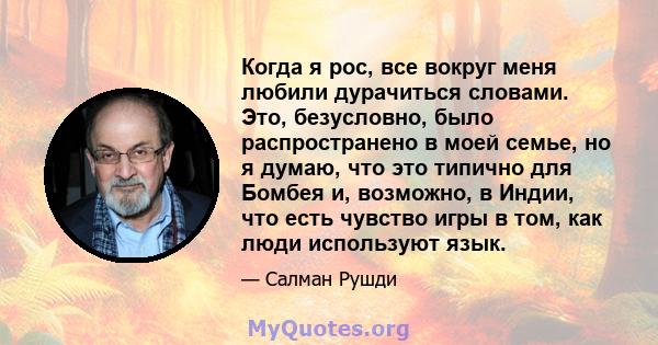 Когда я рос, все вокруг меня любили дурачиться словами. Это, безусловно, было распространено в моей семье, но я думаю, что это типично для Бомбея и, возможно, в Индии, что есть чувство игры в том, как люди используют