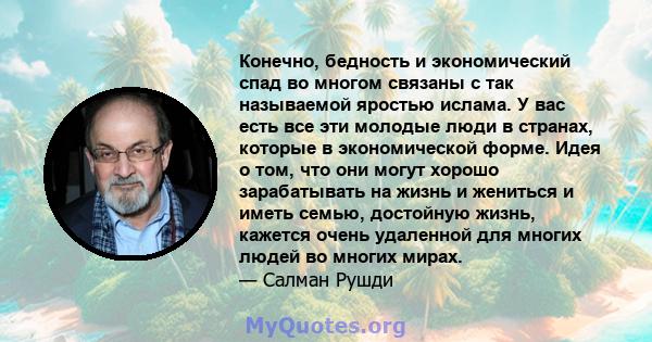 Конечно, бедность и экономический спад во многом связаны с так называемой яростью ислама. У вас есть все эти молодые люди в странах, которые в экономической форме. Идея о том, что они могут хорошо зарабатывать на жизнь