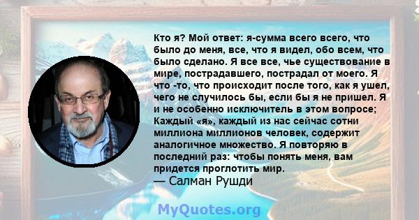 Кто я? Мой ответ: я-сумма всего всего, что было до меня, все, что я видел, обо всем, что было сделано. Я все все, чье существование в мире, пострадавшего, пострадал от моего. Я что -то, что происходит после того, как я