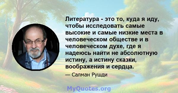 Литература - это то, куда я иду, чтобы исследовать самые высокие и самые низкие места в человеческом обществе и в человеческом духе, где я надеюсь найти не абсолютную истину, а истину сказки, воображения и сердца.