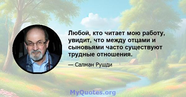 Любой, кто читает мою работу, увидит, что между отцами и сыновьями часто существуют трудные отношения.