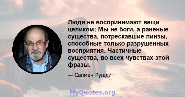 Люди не воспринимают вещи целиком; Мы не боги, а раненые существа, потрескавшие линзы, способные только разрушенных восприятия. Частичные существа, во всех чувствах этой фразы.