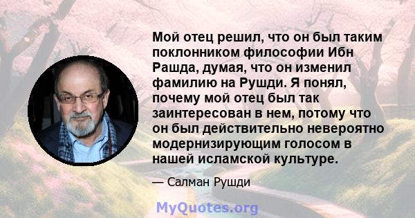 Мой отец решил, что он был таким поклонником философии Ибн Рашда, думая, что он изменил фамилию на Рушди. Я понял, почему мой отец был так заинтересован в нем, потому что он был действительно невероятно модернизирующим