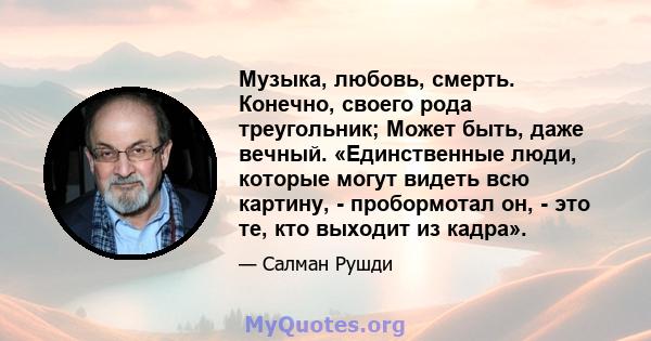 Музыка, любовь, смерть. Конечно, своего рода треугольник; Может быть, даже вечный. «Единственные люди, которые могут видеть всю картину, - пробормотал он, - это те, кто выходит из кадра».