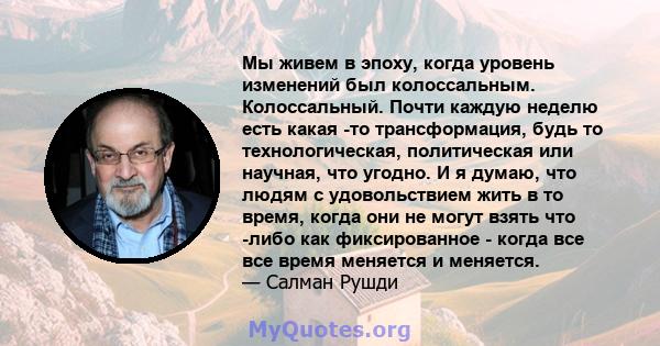 Мы живем в эпоху, когда уровень изменений был колоссальным. Колоссальный. Почти каждую неделю есть какая -то трансформация, будь то технологическая, политическая или научная, что угодно. И я думаю, что людям с