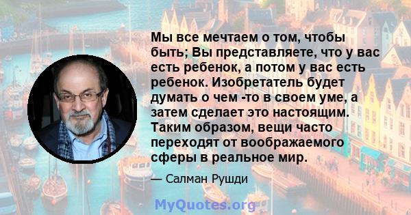 Мы все мечтаем о том, чтобы быть; Вы представляете, что у вас есть ребенок, а потом у вас есть ребенок. Изобретатель будет думать о чем -то в своем уме, а затем сделает это настоящим. Таким образом, вещи часто переходят 