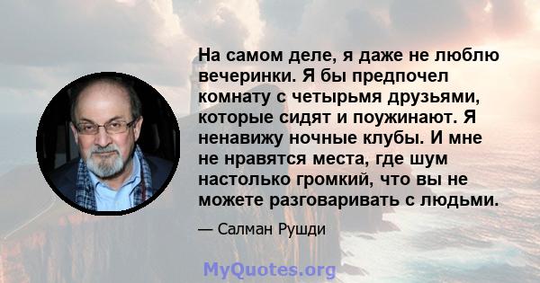 На самом деле, я даже не люблю вечеринки. Я бы предпочел комнату с четырьмя друзьями, которые сидят и поужинают. Я ненавижу ночные клубы. И мне не нравятся места, где шум настолько громкий, что вы не можете