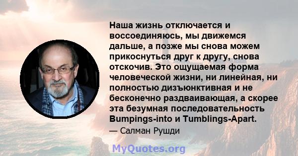 Наша жизнь отключается и воссоединяюсь, мы движемся дальше, а позже мы снова можем прикоснуться друг к другу, снова отскочив. Это ощущаемая форма человеческой жизни, ни линейная, ни полностью дизъюнктивная и не