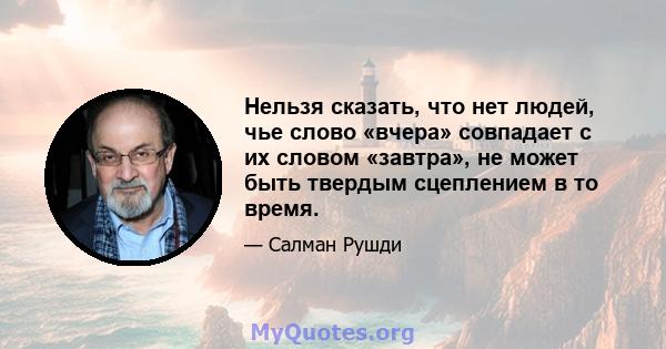 Нельзя сказать, что нет людей, чье слово «вчера» совпадает с их словом «завтра», не может быть твердым сцеплением в то время.