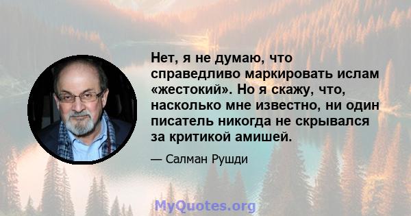 Нет, я не думаю, что справедливо маркировать ислам «жестокий». Но я скажу, что, насколько мне известно, ни один писатель никогда не скрывался за критикой амишей.