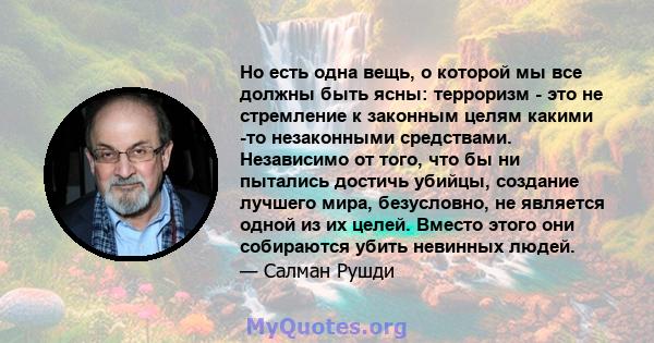 Но есть одна вещь, о которой мы все должны быть ясны: терроризм - это не стремление к законным целям какими -то незаконными средствами. Независимо от того, что бы ни пытались достичь убийцы, создание лучшего мира,