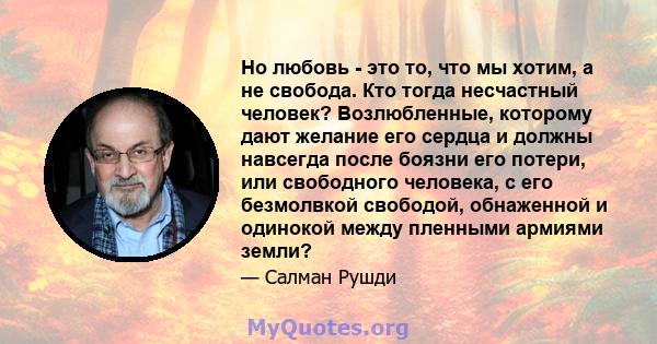 Но любовь - это то, что мы хотим, а не свобода. Кто тогда несчастный человек? Возлюбленные, которому дают желание его сердца и должны навсегда после боязни его потери, или свободного человека, с его безмолвкой свободой, 