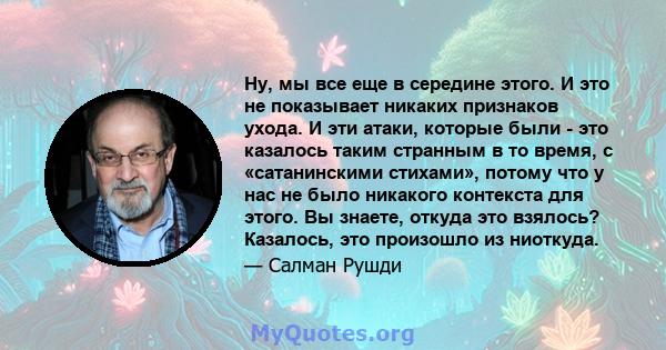 Ну, мы все еще в середине этого. И это не показывает никаких признаков ухода. И эти атаки, которые были - это казалось таким странным в то время, с «сатанинскими стихами», потому что у нас не было никакого контекста для 