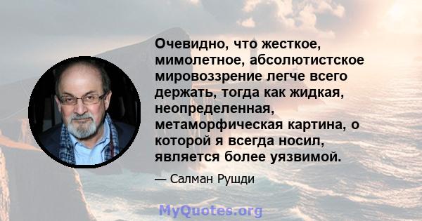 Очевидно, что жесткое, мимолетное, абсолютистское мировоззрение легче всего держать, тогда как жидкая, неопределенная, метаморфическая картина, о которой я всегда носил, является более уязвимой.