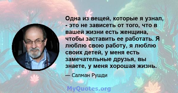 Одна из вещей, которые я узнал, - это не зависеть от того, что в вашей жизни есть женщина, чтобы заставить ее работать. Я люблю свою работу, я люблю своих детей, у меня есть замечательные друзья, вы знаете, у меня