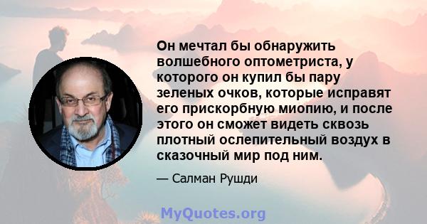 Он мечтал бы обнаружить волшебного оптометриста, у которого он купил бы пару зеленых очков, которые исправят его прискорбную миопию, и после этого он сможет видеть сквозь плотный ослепительный воздух в сказочный мир под 