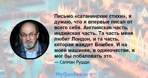 Письмо «сатанинские стихи», я думаю, что я впервые писал от всего себя. Английская часть, индийская часть. Та часть меня любит Лондон, и та часть, которая жаждет Бомбея. И на моей машинке, в одиночестве, я мог бы