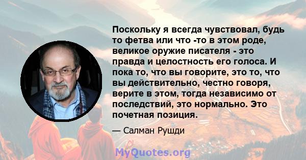 Поскольку я всегда чувствовал, будь то фетва или что -то в этом роде, великое оружие писателя - это правда и целостность его голоса. И пока то, что вы говорите, это то, что вы действительно, честно говоря, верите в