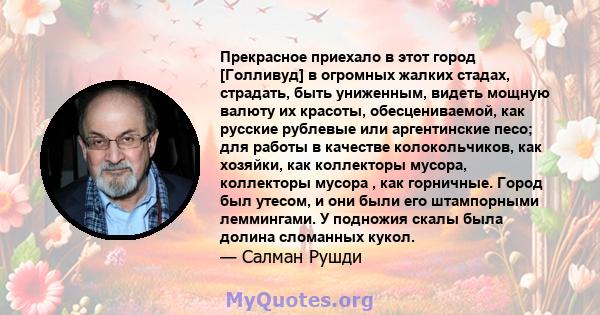 Прекрасное приехало в этот город [Голливуд] в огромных жалких стадах, страдать, быть униженным, видеть мощную валюту их красоты, обесцениваемой, как русские рублевые или аргентинские песо; для работы в качестве