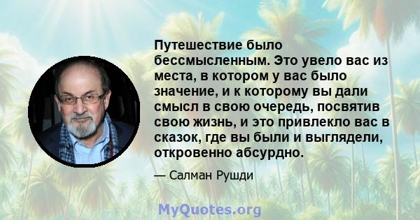 Путешествие было бессмысленным. Это увело вас из места, в котором у вас было значение, и к которому вы дали смысл в свою очередь, посвятив свою жизнь, и это привлекло вас в сказок, где вы были и выглядели, откровенно