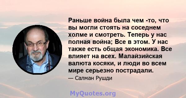 Раньше война была чем -то, что вы могли стоять на соседнем холме и смотреть. Теперь у нас полная война; Все в этом. У нас также есть общая экономика. Все влияет на всех. Малайзийская валюта косяки, и люди во всем мире