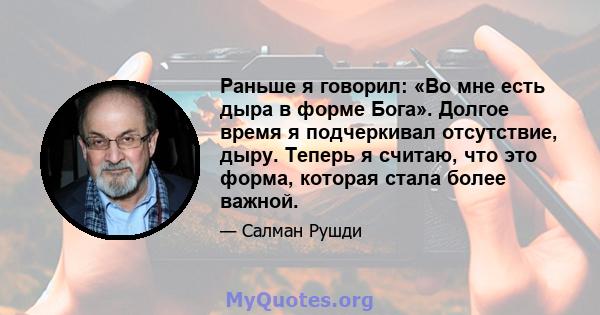 Раньше я говорил: «Во мне есть дыра в форме Бога». Долгое время я подчеркивал отсутствие, дыру. Теперь я считаю, что это форма, которая стала более важной.