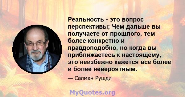 Реальность - это вопрос перспективы; Чем дальше вы получаете от прошлого, тем более конкретно и правдоподобно, но когда вы приближаетесь к настоящему, это неизбежно кажется все более и более невероятным.