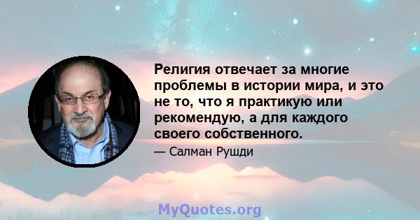 Религия отвечает за многие проблемы в истории мира, и это не то, что я практикую или рекомендую, а для каждого своего собственного.