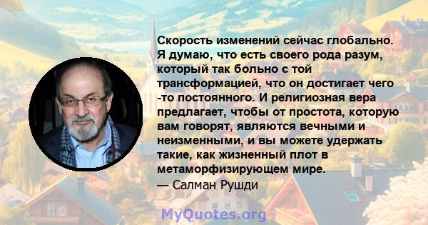 Скорость изменений сейчас глобально. Я думаю, что есть своего рода разум, который так больно с той трансформацией, что он достигает чего -то постоянного. И религиозная вера предлагает, чтобы от простота, которую вам