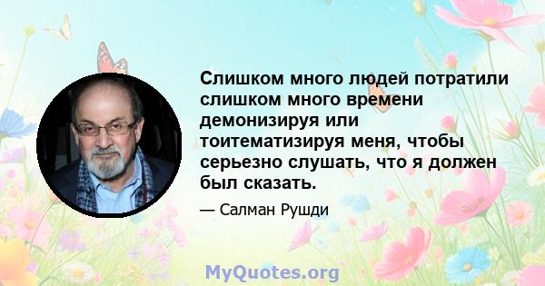 Слишком много людей потратили слишком много времени демонизируя или тоитематизируя меня, чтобы серьезно слушать, что я должен был сказать.