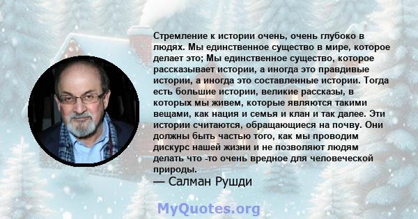 Стремление к истории очень, очень глубоко в людях. Мы единственное существо в мире, которое делает это; Мы единственное существо, которое рассказывает истории, а иногда это правдивые истории, а иногда это составленные