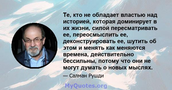 Те, кто не обладает властью над историей, которая доминирует в их жизни, силой пересматривать ее, переосмыслить ее, деконструировать ее, шутить об этом и менять как меняются времена, действительно бессильны, потому что