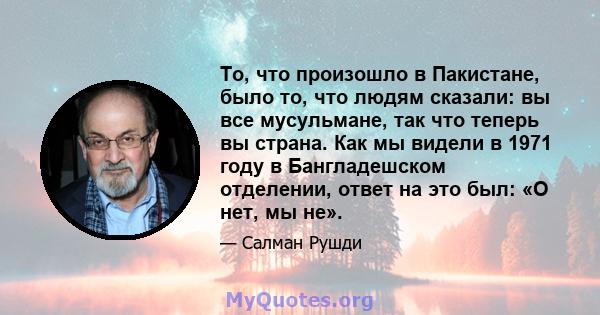 То, что произошло в Пакистане, было то, что людям сказали: вы все мусульмане, так что теперь вы страна. Как мы видели в 1971 году в Бангладешском отделении, ответ на это был: «О нет, мы не».