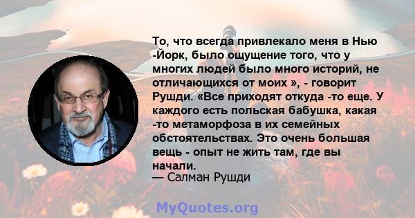 То, что всегда привлекало меня в Нью -Йорк, было ощущение того, что у многих людей было много историй, не отличающихся от моих », - говорит Рушди. «Все приходят откуда -то еще. У каждого есть польская бабушка, какая -то 