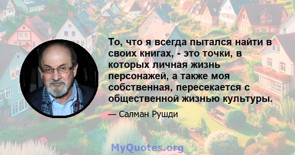 То, что я всегда пытался найти в своих книгах, - это точки, в которых личная жизнь персонажей, а также моя собственная, пересекается с общественной жизнью культуры.