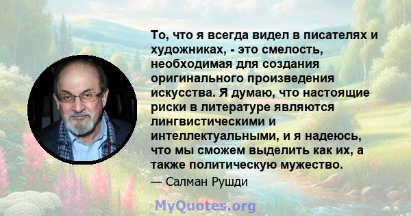 То, что я всегда видел в писателях и художниках, - это смелость, необходимая для создания оригинального произведения искусства. Я думаю, что настоящие риски в литературе являются лингвистическими и интеллектуальными, и